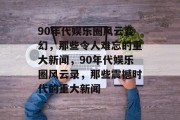 90年代娱乐圈风云变幻，那些令人难忘的重大新闻，90年代娱乐圈风云录，那些震撼时代的重大新闻