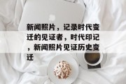 新闻照片，记录时代变迁的见证者，时代印记，新闻照片见证历史变迁