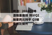 啤酒:2024Q1啤酒销量偏弱 预计Q2销量同比持平 Q3销量同比提升 啤酒:2024Q1啤酒销量偏弱 预计Q2销量同比持平 Q3销量同比提升