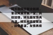 娱乐圈同学聚会新闻，昔日同窗齐聚一堂，共叙旧情，娱乐圈友情再升温，娱乐圈同窗聚首，旧情重温，友情再续