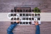 全球视角下的国外热点新闻，聚焦国际社会热点动态，环球视角，国际热点新闻聚焦