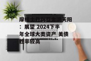 摩根士丹利基金洪天阳:展望 2024下半年全球大类资产 美债胜率较高 摩根士丹利基金洪天阳:展望 2024下半年全球大类资产 美债胜率较高