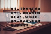 寻找人生新目标的单身男士们,有哪些好的赚钱方式?,创业指南,寻找人生新目标的单身男士如何赚钱 寻找人生新目标的单身男士们,有哪些好的赚钱方式?,创业指南,寻找人生新目标的单身男士如何赚钱