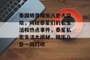 泰国明星娱乐八卦大杂烩，揭秘泰星们的私生活和热点事件，泰星私密生活大揭秘，娱乐八卦一网打尽