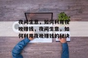 夜间生意,如何利用夜晚赚钱,夜间生意,如何利用夜晚赚钱的秘诀 夜间生意,如何利用夜晚赚钱,夜间生意,如何利用夜晚赚钱的秘诀