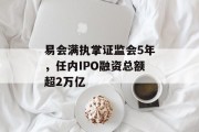 易会满执掌证监会5年，任内IPO融资总额超2万亿