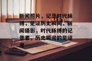 新闻照片，记录时代脉搏，见证历史瞬间，新闻摄影，时代脉搏的记录者，历史瞬间的见证者