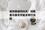 美特使威特科夫：特朗普与普京可能会举行会晤