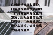广州网站优化与建设，打造高效网络营销利器，广州专业网站优化与建设，助力企业高效网络营销，广州专业网站优化与建设，企业网络营销高效利器