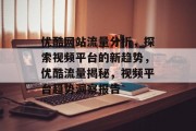 优酷网站流量分析，探索视频平台的新趋势，优酷流量揭秘，视频平台趋势洞察报告
