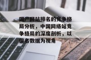 国产网站排名的竞争格局分析，中国网络站竞争格局的深度剖析，以排名数据为视角