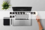 美国发出警告,“尽快离开” 美国发出警告,“尽快离开”