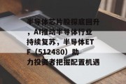半导体芯片股探底回升,AI推动半导体行业持续复苏,半导体ETF(512480)助力投资者把握配置机遇 半导体芯片股探底回升,AI推动半导体行业持续复苏,半导体ETF(512480)助力投资者把握配置机遇