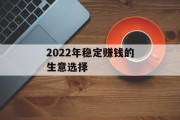 2022年稳定赚钱的生意选择 2022年稳定赚钱的生意选择