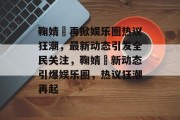 鞠婧祎再掀娱乐圈热议狂潮，最新动态引发全民关注，鞠婧祎新动态引爆娱乐圈，热议狂潮再起