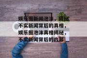 娱乐圈新闻泡沫，揭秘不实新闻背后的真相，娱乐圈泡沫真相揭秘，不实新闻背后的内幕