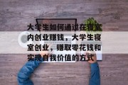 大学生如何通过在寝室内创业赚钱,大学生寝室创业,赚取零花钱和实现自我价值的方式 大学生如何通过在寝室内创业赚钱,大学生寝室创业,赚取零花钱和实现自我价值的方式
