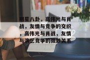 明星八卦，高伟光与肖战，友情与竞争的交织，高伟光与肖战，友情与演艺竞争的微妙关系