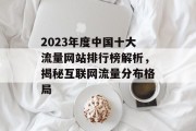 2023年度中国十大流量网站排行榜解析,揭秘互联网流量分布格局 2023年度中国十大流量网站排行榜解析,揭秘互联网流量分布格局