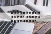 如何进行期货交易的增值税缴纳?这些缴纳流程有什么注意事项? 如何进行期货交易的增值税缴纳?这些缴纳流程有什么注意事项?