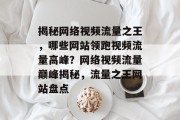 揭秘网络视频流量之王，哪些网站领跑视频流量高峰？网络视频流量巅峰揭秘，流量之王网站盘点