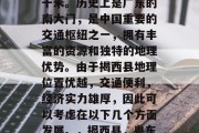 揭西县位于广东省中部,面积为2086平方千米。历史上是广东的南大门,是中国重要的交通枢纽之一,拥有丰富的资源和独特的地理优势。由于揭西县地理位置优越,交通便利,经济实力雄厚,因此可以考虑在以下几个方面发展。,揭西县,粤东门户,交通枢纽,发展潜力巨大 揭西县位于广东省中部,面积为2086平方千米。历史上是广东的南大门,是中国重要的交通枢纽之一,拥有丰富的资源和独特的地理优势。由于揭西县地理位置优越,交通便利,经济实力雄厚,因此可以考虑在以下几个方面发展。,揭西县,粤东门户,交通枢纽,发展潜力巨大