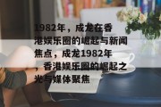 1982年，成龙在香港娱乐圈的崛起与新闻焦点，成龙1982年，香港娱乐圈的崛起之光与媒体聚焦