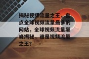 揭秘视频流量之王，盘点全球视频流量最多的网站，全球视频流量巅峰揭秘，谁是视频流量之王？