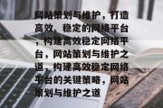网站策划与维护，打造高效、稳定的网络平台，构建高效稳定网络平台，网站策划与维护之道，构建高效稳定网络平台的关键策略，网站策划与维护之道