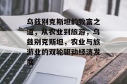 乌兹别克斯坦的致富之道,从农业到旅游,乌兹别克斯坦,农业与旅游业的双轮驱动经济发展 乌兹别克斯坦的致富之道,从农业到旅游,乌兹别克斯坦,农业与旅游业的双轮驱动经济发展