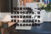 广西流量卡网站，一站式流量卡购买平台，轻松畅享高速网络，广西流量卡一站式购买平台，畅享高速网络新体验