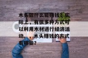 木头做什么能赚钱?实际上,有很多种方式可以利用木材进行经济活动。,木头赚钱的方式有哪些? 木头做什么能赚钱?实际上,有很多种方式可以利用木材进行经济活动。,木头赚钱的方式有哪些?