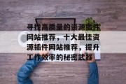 寻找高质量的资源插件网站推荐,十大最佳资源插件网站推荐,提升工作效率的秘密武器 寻找高质量的资源插件网站推荐,十大最佳资源插件网站推荐,提升工作效率的秘密武器