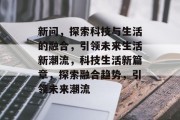 新问，探索科技与生活的融合，引领未来生活新潮流，科技生活新篇章，探索融合趋势，引领未来潮流