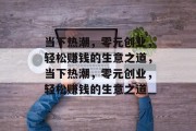 当下热潮,零元创业,轻松赚钱的生意之道,当下热潮,零元创业,轻松赚钱的生意之道 当下热潮,零元创业,轻松赚钱的生意之道,当下热潮,零元创业,轻松赚钱的生意之道