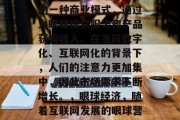 眼球经济是近年来新兴的一种商业模式,通过为眼睛提供服务和产品获得收入。在当前数字化、互联网化的背景下,人们的注意力更加集中,因此市场需求不断增长。,眼球经济,随着互联网发展的眼球营销新趋势 眼球经济是近年来新兴的一种商业模式,通过为眼睛提供服务和产品获得收入。在当前数字化、互联网化的背景下,人们的注意力更加集中,因此市场需求不断增长。,眼球经济,随着互联网发展的眼球营销新趋势