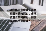 现在搞生意赚钱,市场机遇与策略探讨,市场机遇与策略探讨,如何成功搞生意赚钱? 现在搞生意赚钱,市场机遇与策略探讨,市场机遇与策略探讨,如何成功搞生意赚钱?