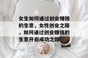 女生如何通过创业赚钱的生意,女性创业之路,如何通过创业赚钱的生意开启成功之路 女生如何通过创业赚钱的生意,女性创业之路,如何通过创业赚钱的生意开启成功之路
