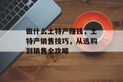 做什么土特产赚钱,土特产销售技巧,从选购到销售全攻略 做什么土特产赚钱,土特产销售技巧,从选购到销售全攻略