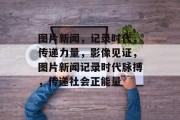图片新闻，记录时代，传递力量，影像见证，图片新闻记录时代脉搏，传递社会正能量