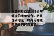 八卦明星口罩，时尚与健康的完美结合，明星口罩潮流，时尚与健康两不误的时尚单品