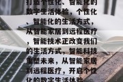 打造个性化、智能化的数字生活体验，个性化、智能化的生活方式，从智能家居到远程医疗，智能技术正改变我们的生活方式，智能科技重塑未来，从智能家居到远程医疗，开启个性化的数字生活体验