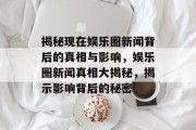 揭秘现在娱乐圈新闻背后的真相与影响，娱乐圈新闻真相大揭秘，揭示影响背后的秘密