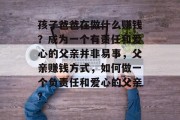 孩子爸爸在做什么赚钱?成为一个有责任和爱心的父亲并非易事,父亲赚钱方式,如何做一个负责任和爱心的父亲? 孩子爸爸在做什么赚钱?成为一个有责任和爱心的父亲并非易事,父亲赚钱方式,如何做一个负责任和爱心的父亲?