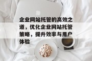 企业网站托管的高效之道，优化企业网站托管策略，提升效率与用户体验