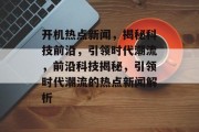 开机热点新闻，揭秘科技前沿，引领时代潮流，前沿科技揭秘，引领时代潮流的热点新闻解析