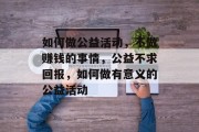 如何做公益活动,不做赚钱的事情,公益不求回报,如何做有意义的公益活动 如何做公益活动,不做赚钱的事情,公益不求回报,如何做有意义的公益活动