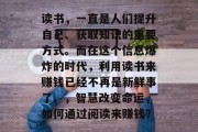 读书,一直是人们提升自己、获取知识的重要方式。而在这个信息爆炸的时代,利用读书来赚钱已经不再是新鲜事了。,智慧改变命运,如何通过阅读来赚钱? 读书,一直是人们提升自己、获取知识的重要方式。而在这个信息爆炸的时代,利用读书来赚钱已经不再是新鲜事了。,智慧改变命运,如何通过阅读来赚钱?