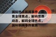 国际热点新闻事件，聚焦全球焦点，解码世界动态，解码全球热点，国际新闻事件聚焦