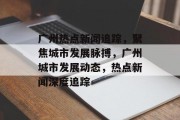 广州热点新闻追踪，聚焦城市发展脉搏，广州城市发展动态，热点新闻深度追踪